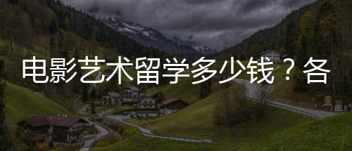 电影艺术留学多少钱?各国留学费用一览