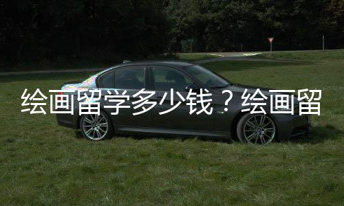 绘画留学多少钱?绘画留学价格详情介绍