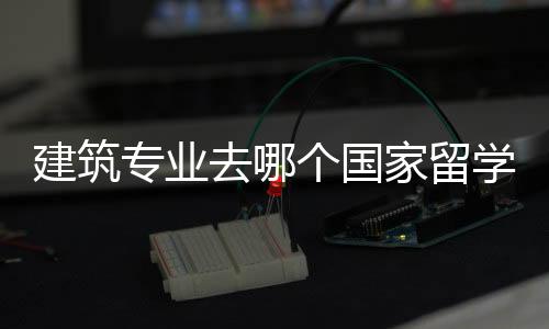 建筑专业去哪个国家留学好?各国建筑专业解析